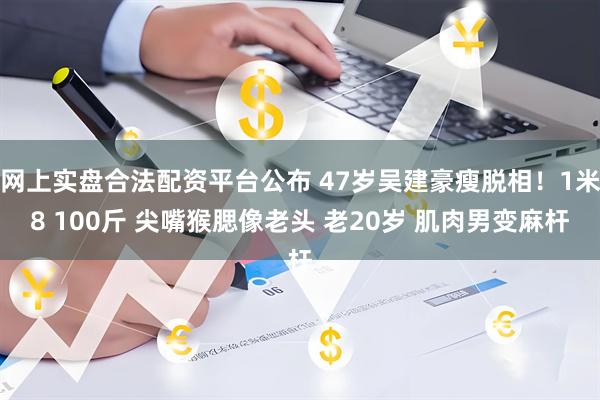 网上实盘合法配资平台公布 47岁吴建豪瘦脱相！1米8 100斤 尖嘴猴腮像老头 老20岁 肌肉男变麻杆