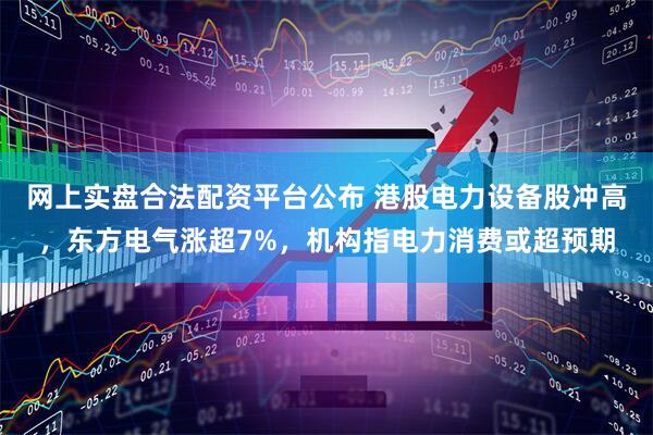 网上实盘合法配资平台公布 港股电力设备股冲高，东方电气涨超7%，机构指电力消费或超预期