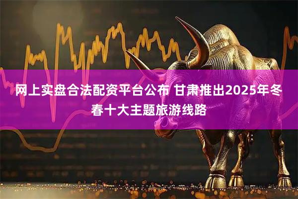 网上实盘合法配资平台公布 甘肃推出2025年冬春十大主题旅游线路