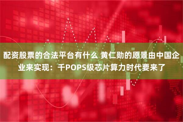 配资股票的合法平台有什么 黄仁勋的愿景由中国企业来实现：千POPS级芯片算力时代要来了