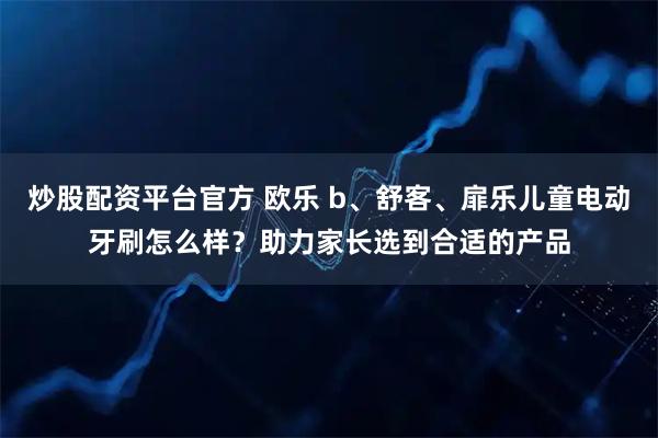 炒股配资平台官方 欧乐 b、舒客、扉乐儿童电动牙刷怎么样？助力家长选到合适的产品