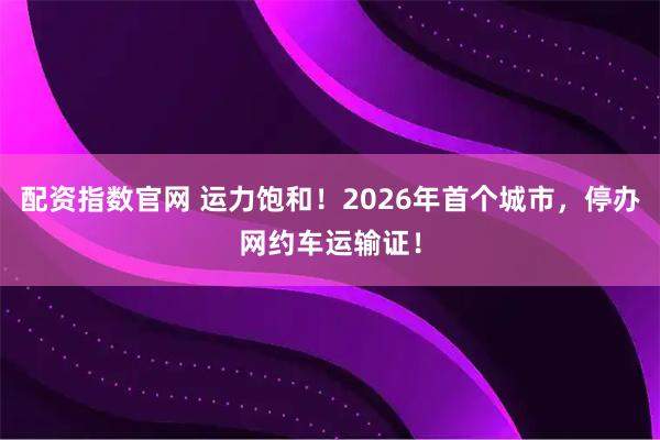 配资指数官网 运力饱和！2026年首个城市，停办网约车运输证！