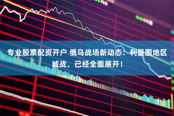 专业股票配资开户 俄乌战场新动态：利曼围地区城战，已经全面展开！