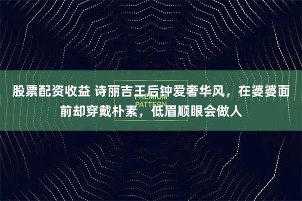 股票配资收益 诗丽吉王后钟爱奢华风，在婆婆面前却穿戴朴素，低眉顺眼会做人