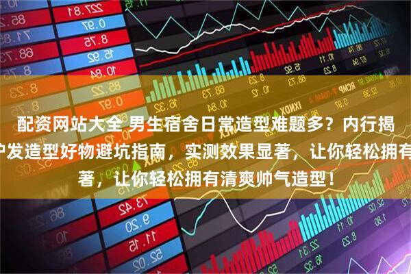 配资网站大全 男生宿舍日常造型难题多？内行揭秘三款高颜值护发造型好物避坑指南，实测效果显著，让你轻松拥有清爽帅气造型！