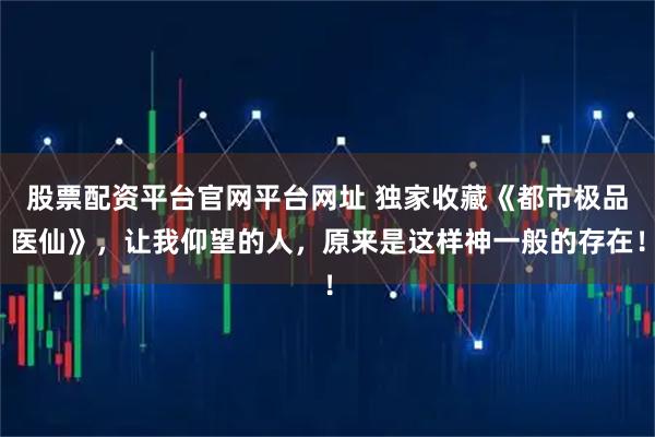 股票配资平台官网平台网址 独家收藏《都市极品医仙》，让我仰望的人，原来是这样神一般的存在！