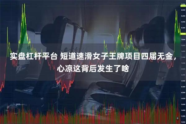 实盘杠杆平台 短道速滑女子王牌项目四届无金，心凉这背后发生了啥