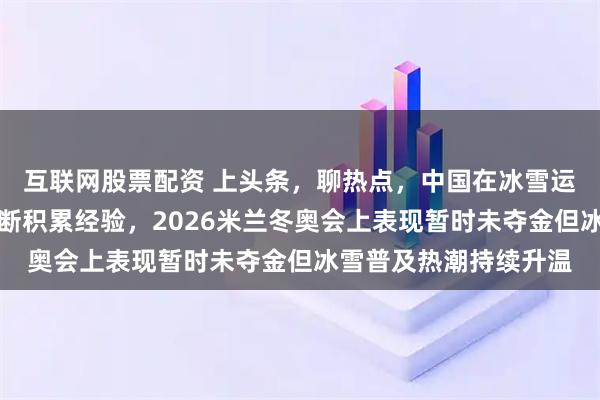 互联网股票配资 上头条，聊热点，中国在冰雪运动领域发展虽波动不断积累经验，2026米兰冬奥会上表现暂时未夺金但冰雪普及热潮持续升温