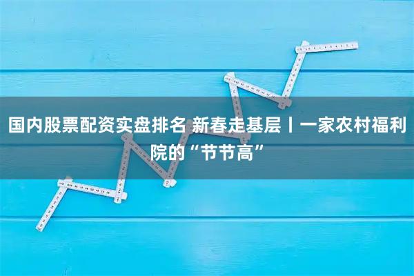 国内股票配资实盘排名 新春走基层丨一家农村福利院的“节节高”