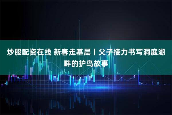 炒股配资在线 新春走基层丨父子接力书写洞庭湖畔的护鸟故事