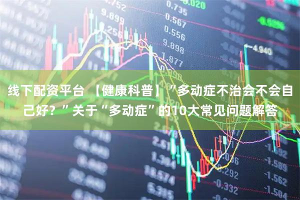 线下配资平台 【健康科普】“多动症不治会不会自己好？”关于“多动症”的10大常见问题解答