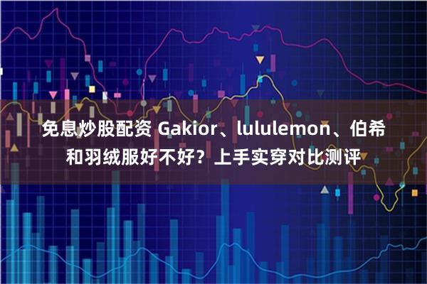 免息炒股配资 Gakior、lululemon、伯希和羽绒服好不好？上手实穿对比测评