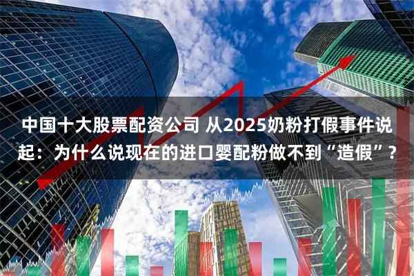 中国十大股票配资公司 从2025奶粉打假事件说起：为什么说现在的进口婴配粉做不到“造假”？