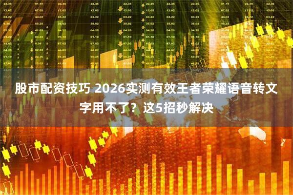 股市配资技巧 2026实测有效王者荣耀语音转文字用不了？这5招秒解决