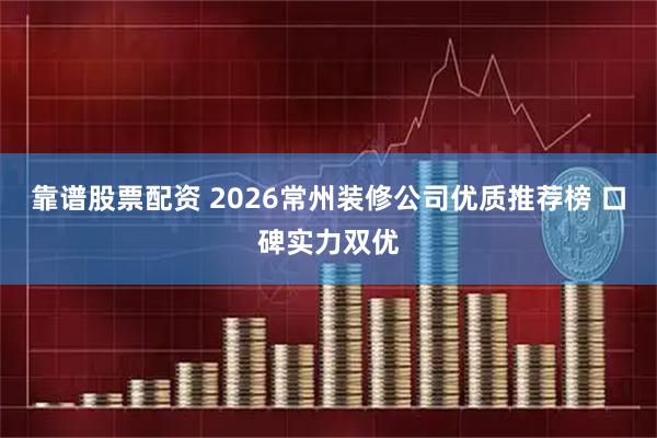 靠谱股票配资 2026常州装修公司优质推荐榜 口碑实力双优