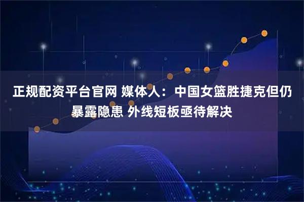 正规配资平台官网 媒体人：中国女篮胜捷克但仍暴露隐患 外线短板亟待解决