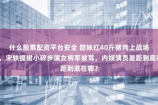 什么股票配资平台安全 甜妹扛40斤猪肉上战场被夸，宋轶提裙小碎步演女将军被骂，内娱演员差距到底在哪？