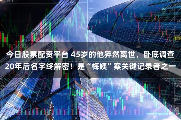 今日股票配资平台 45岁的他猝然离世，卧底调查20年后名字终解密！是“梅姨”案关键记录者之一