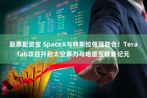 股票配资宝 SpaceX与特斯拉强强联合！Terafab项目开启太空算力与地面互联新纪元